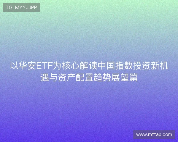 以华安ETF为核心解读中国指数投资新机遇与资产配置趋势展望篇 以华安ETF为核心解读中国指数投资新机遇与资产配置趋势展望篇