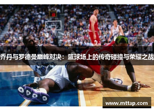 乔丹与罗德曼巅峰对决：篮球场上的传奇碰撞与荣耀之战