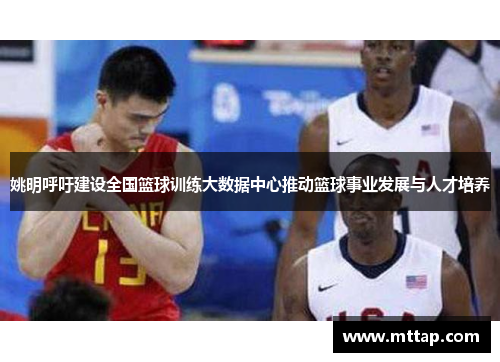 姚明呼吁建设全国篮球训练大数据中心推动篮球事业发展与人才培养